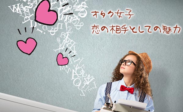「オタク女子と恋愛したい!」男たちが群がる魅力&人気の理由